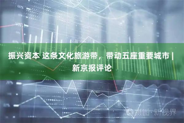 振兴资本 这条文化旅游带,带动五座重要城市 | 新京报评论