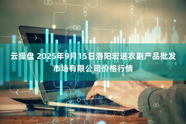 云操盘 2025年9月15日洛阳宏进农副产品批发市场有限公司价格行情