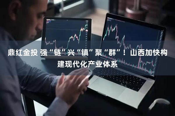 鼎红金投 强“链”兴“镇”聚“群”!山西加快构建现代化产业体系