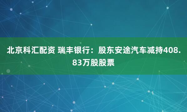 北京科汇配资 瑞丰银行:股东安途汽车减持408.83万股股票