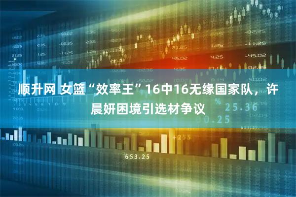 顺升网 女篮“效率王”16中16无缘国家队,许晨妍困境引选材争议