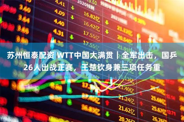 苏州恒泰配资 WTT中国大满贯|全军出击,国乒26人出战正赛,王楚钦身兼三项任务重