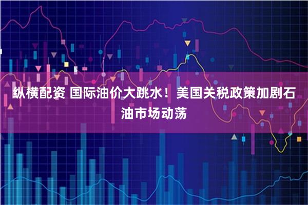 纵横配资 国际油价大跳水!美国关税政策加剧石油市场动荡