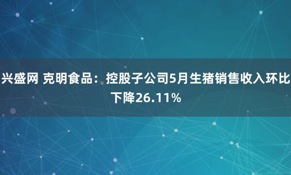 兴盛网 克明食品：控股子公司5月生猪销售收入环比下降26.11%