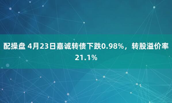 配操盘 4月23日嘉诚转债下跌0.98%,转股溢价率21.1%