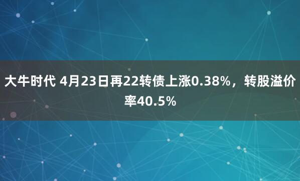 大牛时代 4月23日再22转债上涨0.38%,转股溢价率40.5%