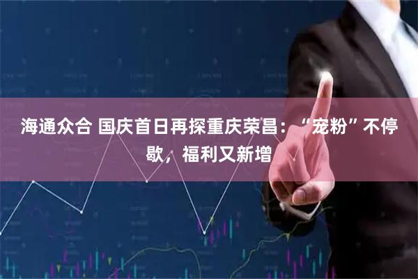 海通众合 国庆首日再探重庆荣昌:“宠粉”不停歇,福利又新增