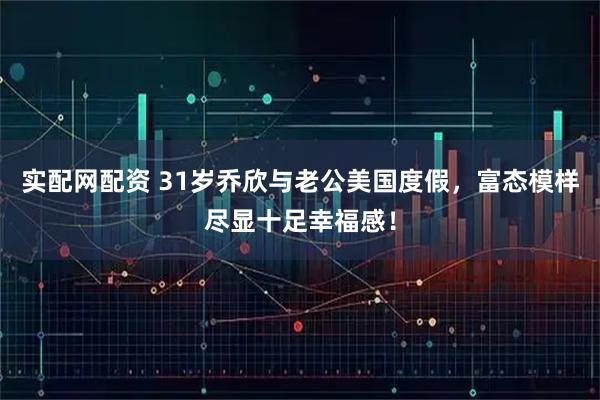 实配网配资 31岁乔欣与老公美国度假,富态模样尽显十足幸福感!