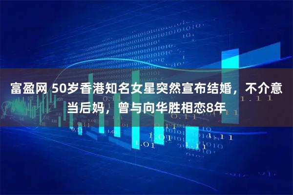 富盈网 50岁香港知名女星突然宣布结婚,不介意当后妈,曾与向华胜相恋8年