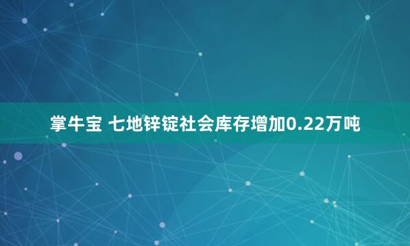 掌牛宝 七地锌锭社会库存增加0.22万吨