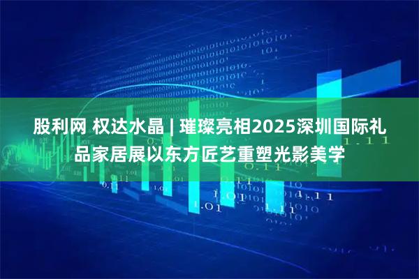 股利网 权达水晶 | 璀璨亮相2025深圳国际礼品家居展以东方匠艺重塑光影美学