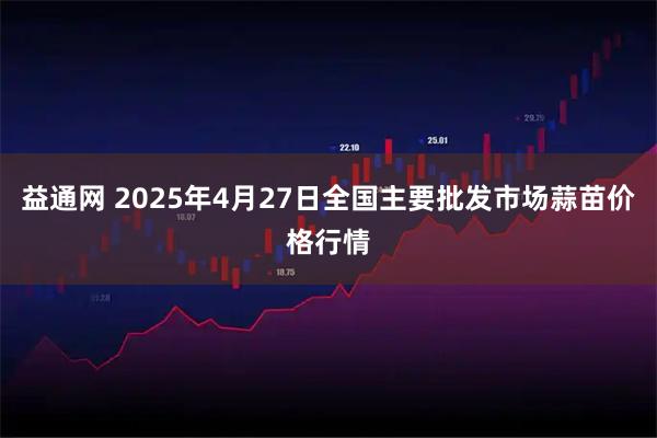 益通网 2025年4月27日全国主要批发市场蒜苗价格行情