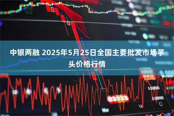 中银两融 2025年5月25日全国主要批发市场芋头价格行情