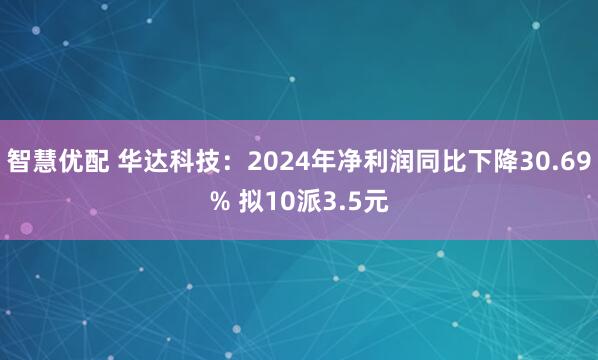 智慧优配 华达科技：2024年净利润同比下降30.69% 拟10派3.5元