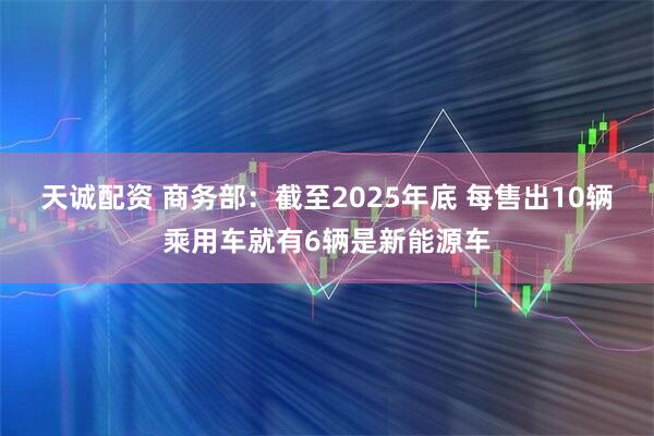 天诚配资 商务部：截至2025年底 每售出10辆乘用车就有6辆是新能源车