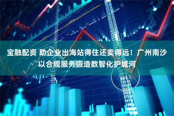 宝融配资 助企业出海站得住还卖得远!广州南沙以合规服务锻造数智化护城河